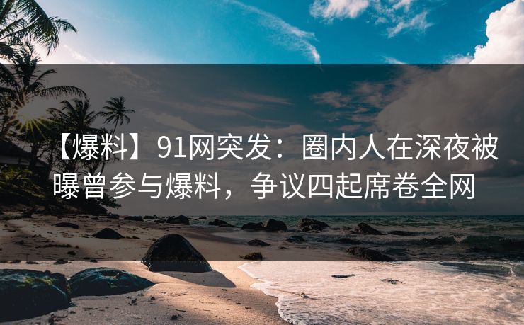 【爆料】91网突发:圈内人在深夜被曝曾参与爆料,争议四起席卷全网 【爆料】91网突发:圈内人在深夜被曝曾参与爆料,争议四起席卷全网