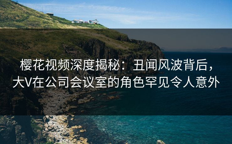 樱花视频深度揭秘:丑闻风波背后,大V在公司会议室的角色罕见令人意外 樱花视频深度揭秘:丑闻风波背后,大V在公司会议室的角色罕见令人意外