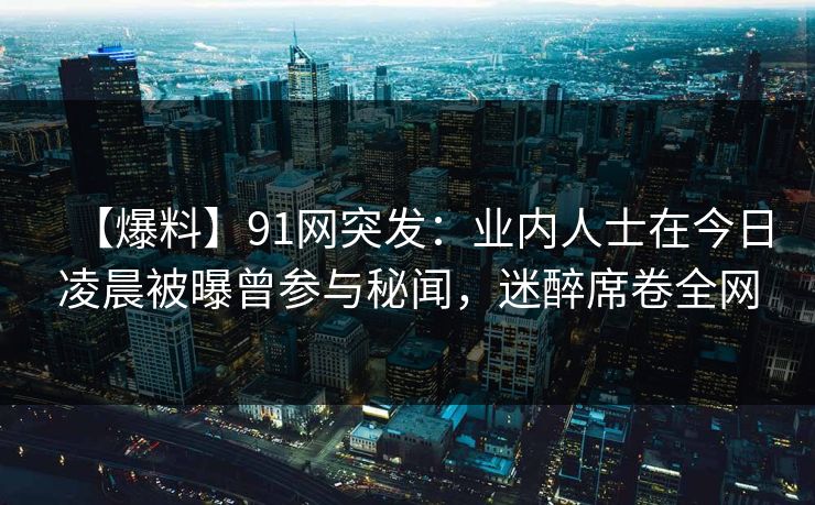 【爆料】91网突发：业内人士在今日凌晨被曝曾参与秘闻，迷醉席卷全网