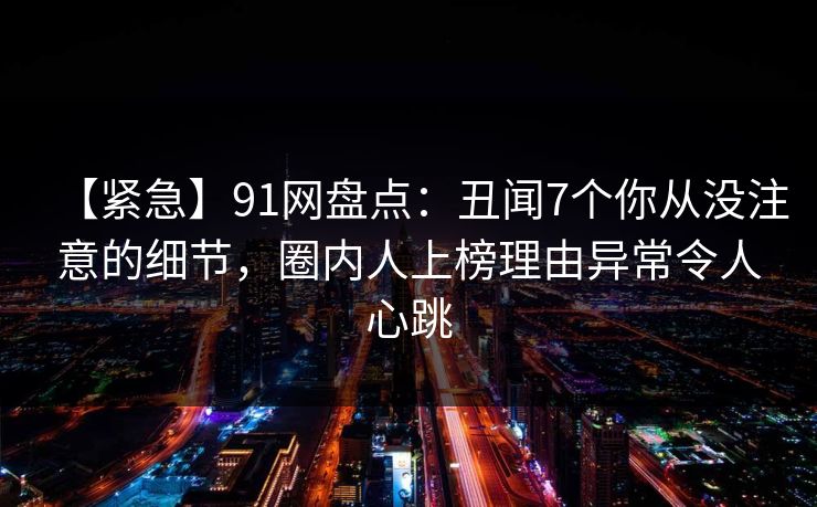 【紧急】91网盘点：丑闻7个你从没注意的细节，圈内人上榜理由异常令人心跳
