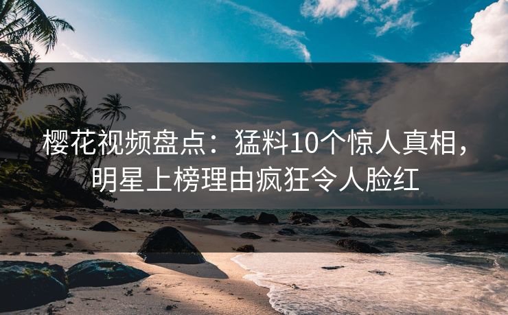 樱花视频盘点：猛料10个惊人真相，明星上榜理由疯狂令人脸红