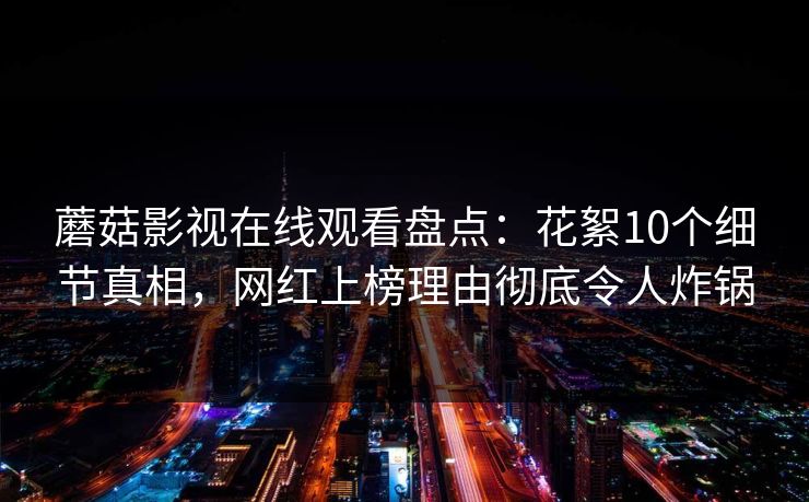 蘑菇影视在线观看盘点:花絮10个细节真相,网红上榜理由彻底令人炸锅 蘑菇影视在线观看盘点:花絮10个细节真相,网红上榜理由彻底令人炸锅