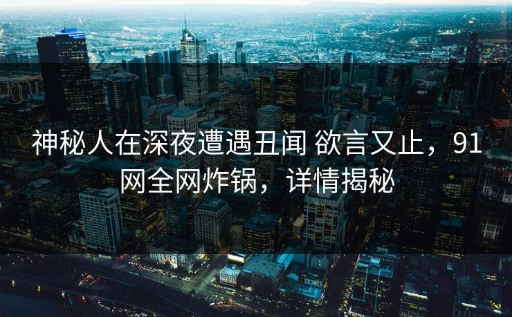 神秘人在深夜遭遇丑闻 欲言又止，91网全网炸锅，详情揭秘