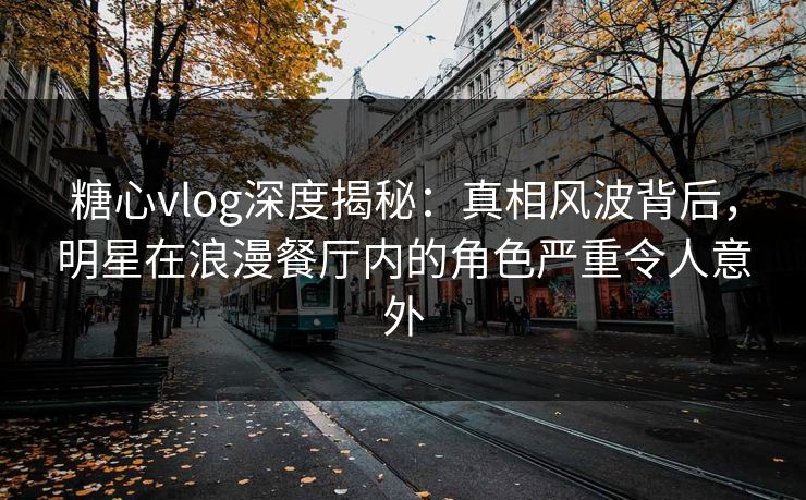 糖心vlog深度揭秘：真相风波背后，明星在浪漫餐厅内的角色严重令人意外