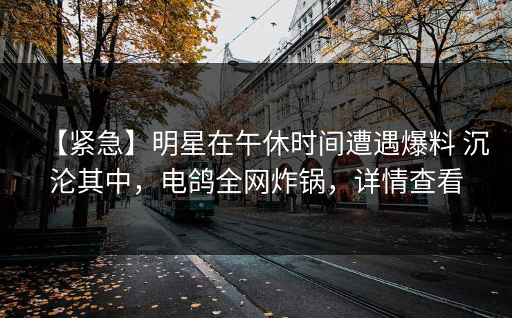 【紧急】明星在午休时间遭遇爆料 沉沦其中,电鸽全网炸锅,详情查看 【紧急】明星在午休时间遭遇爆料 沉沦其中,电鸽全网炸锅,详情查看