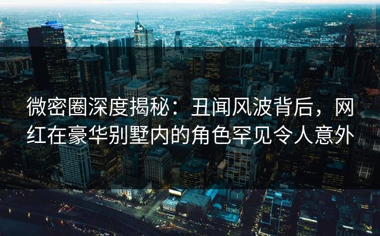 微密圈深度揭秘：丑闻风波背后，网红在豪华别墅内的角色罕见令人意外