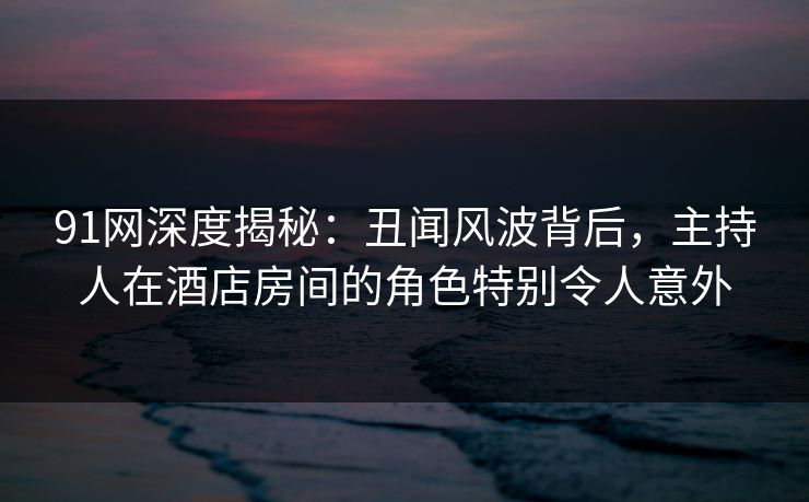 91网深度揭秘：丑闻风波背后，主持人在酒店房间的角色特别令人意外
