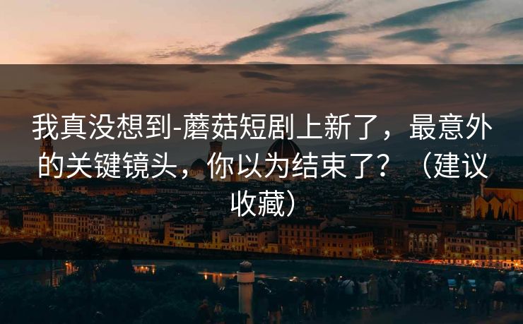 我真没想到-蘑菇短剧上新了,最意外的关键镜头,你以为结束了?(建议收藏) 我真没想到-蘑菇短剧上新了,最意外的关键镜头,你以为结束了?(建议收藏)