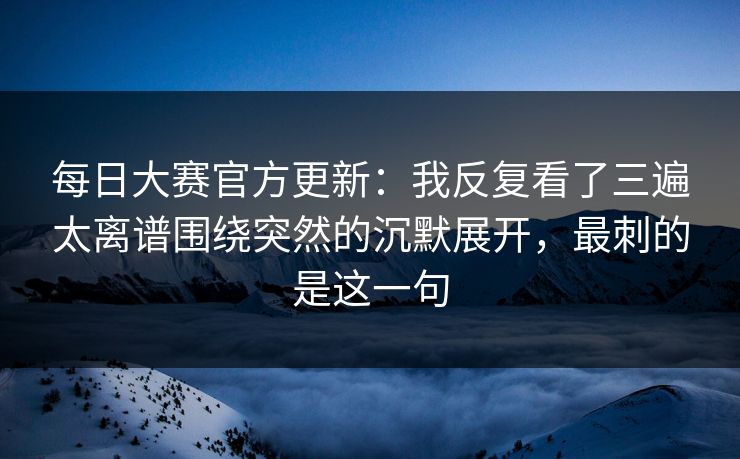 每日大赛官方更新：我反复看了三遍太离谱围绕突然的沉默展开，最刺的是这一句