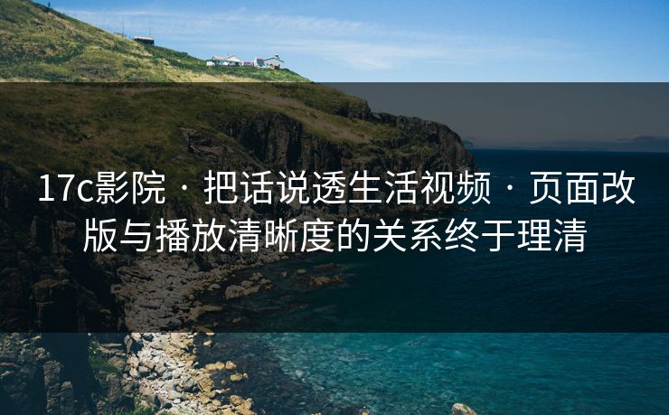 17c影院 · 把话说透生活视频 · 页面改版与播放清晰度的关系终于理清