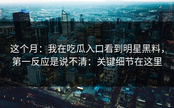 这个月：我在吃瓜入口看到明星黑料，第一反应是说不清：关键细节在这里